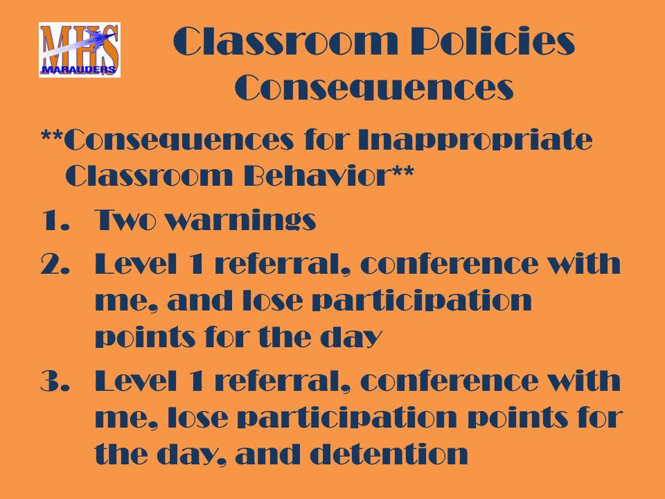 Classroom Policies Consequences **Consequences for Inappropriate Classroom Behavior** 1.Two warnings 2.Level 1 referral, conference with me, and lose participation points for the day 3.Level 1 referral, conference with me, lose participation points for the day, and detention
