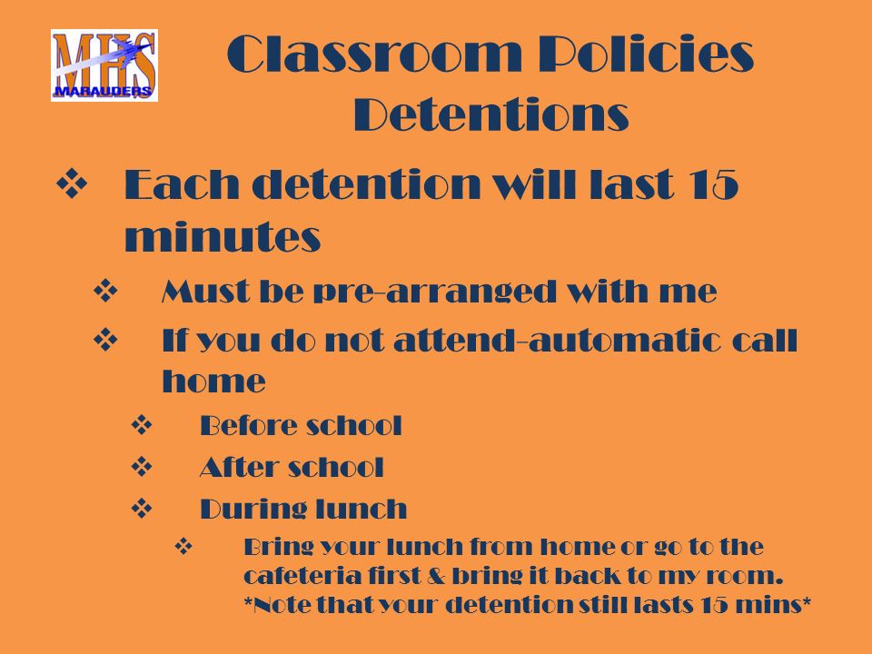 Classroom Policies Detentions  Each detention will last 15 minutes  Must be pre-arranged with me  If you do not attend-automatic call home  Before school  After school  During lunch  Bring your lunch from home or go to the cafeteria first & bring it back to my room.
