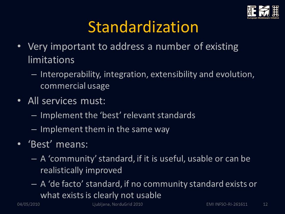 EMI INFSO-RI Standardization Very important to address a number of existing limitations – Interoperability, integration, extensibility and evolution, commercial usage All services must: – Implement the ‘best’ relevant standards – Implement them in the same way ‘Best’ means: – A ‘community’ standard, if it is useful, usable or can be realistically improved – A ‘de facto’ standard, if no community standard exists or what exists is clearly not usable Ljubljana, NorduGrid /05/2010