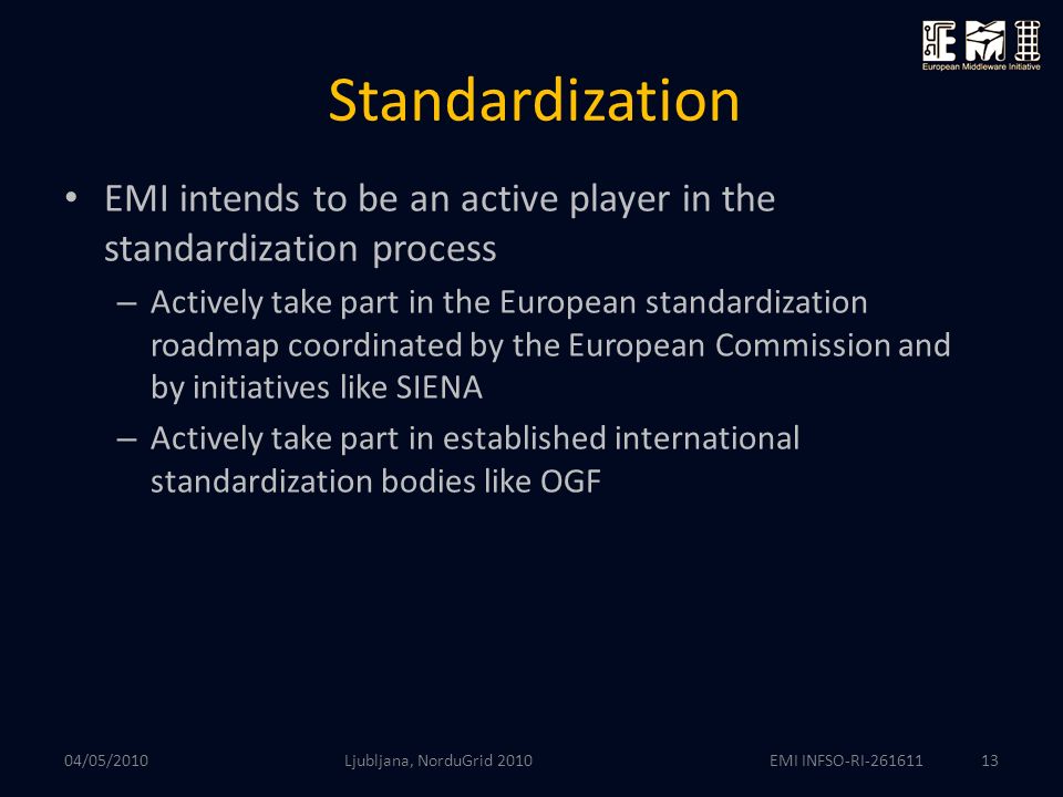 EMI INFSO-RI Standardization EMI intends to be an active player in the standardization process – Actively take part in the European standardization roadmap coordinated by the European Commission and by initiatives like SIENA – Actively take part in established international standardization bodies like OGF Ljubljana, NorduGrid /05/2010