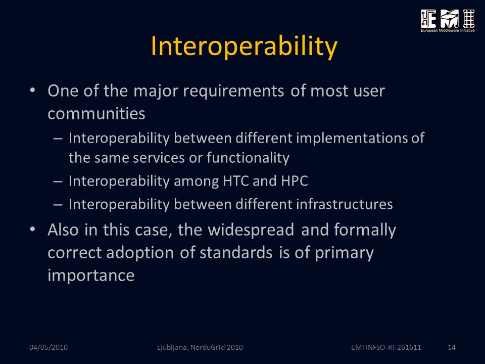 EMI INFSO-RI Interoperability One of the major requirements of most user communities – Interoperability between different implementations of the same services or functionality – Interoperability among HTC and HPC – Interoperability between different infrastructures Also in this case, the widespread and formally correct adoption of standards is of primary importance Ljubljana, NorduGrid /05/2010