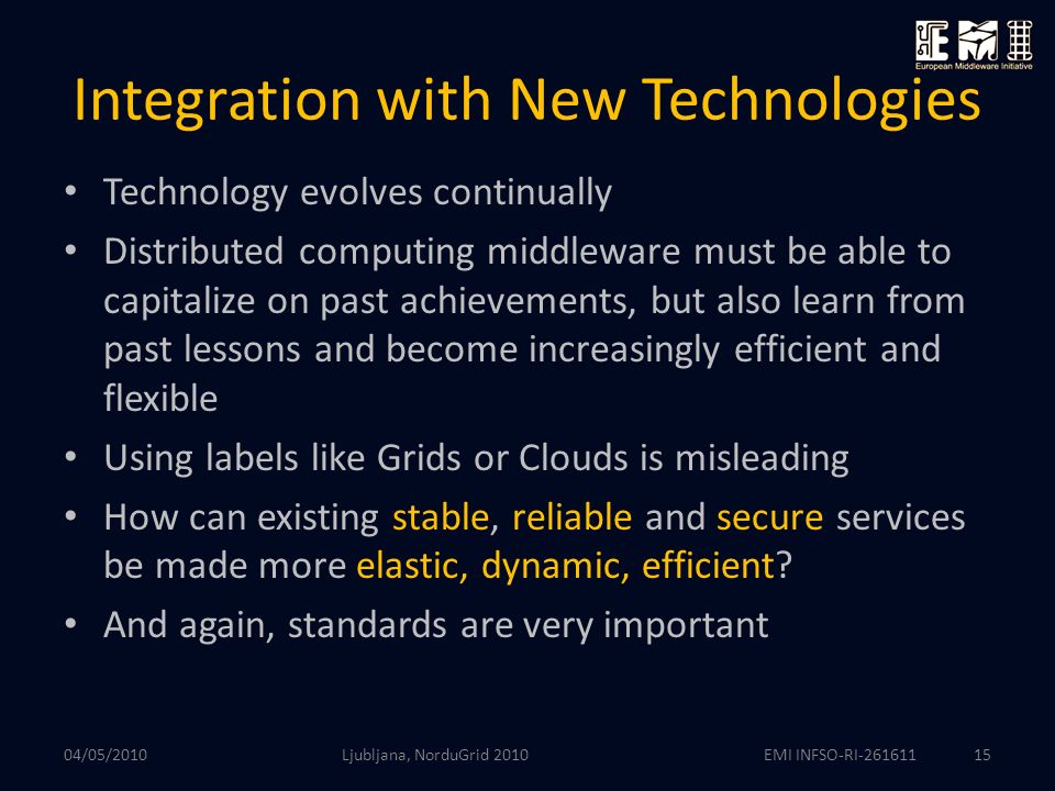 EMI INFSO-RI Integration with New Technologies Technology evolves continually Distributed computing middleware must be able to capitalize on past achievements, but also learn from past lessons and become increasingly efficient and flexible Using labels like Grids or Clouds is misleading How can existing stable, reliable and secure services be made more elastic, dynamic, efficient.