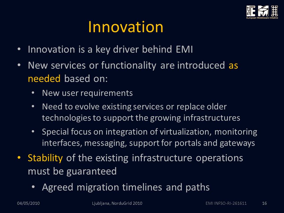 EMI INFSO-RI Innovation Ljubljana, NorduGrid Innovation is a key driver behind EMI New services or functionality are introduced as needed based on: New user requirements Need to evolve existing services or replace older technologies to support the growing infrastructures Special focus on integration of virtualization, monitoring interfaces, messaging, support for portals and gateways Stability of the existing infrastructure operations must be guaranteed Agreed migration timelines and paths 04/05/2010