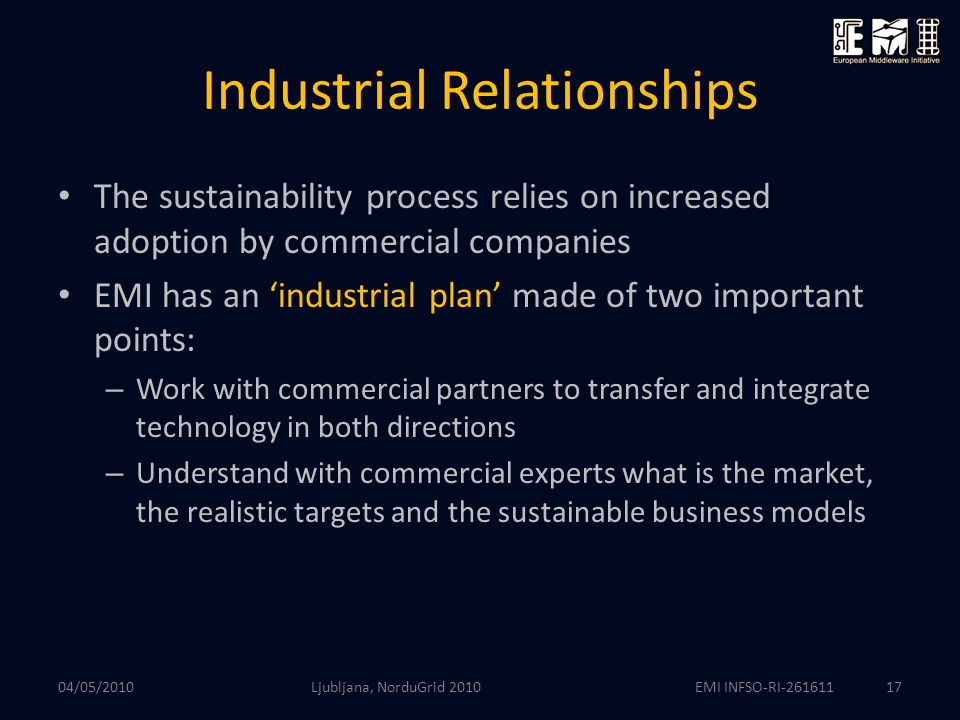 EMI INFSO-RI Industrial Relationships The sustainability process relies on increased adoption by commercial companies EMI has an ‘industrial plan’ made of two important points: – Work with commercial partners to transfer and integrate technology in both directions – Understand with commercial experts what is the market, the realistic targets and the sustainable business models 04/05/2010 Ljubljana, NorduGrid