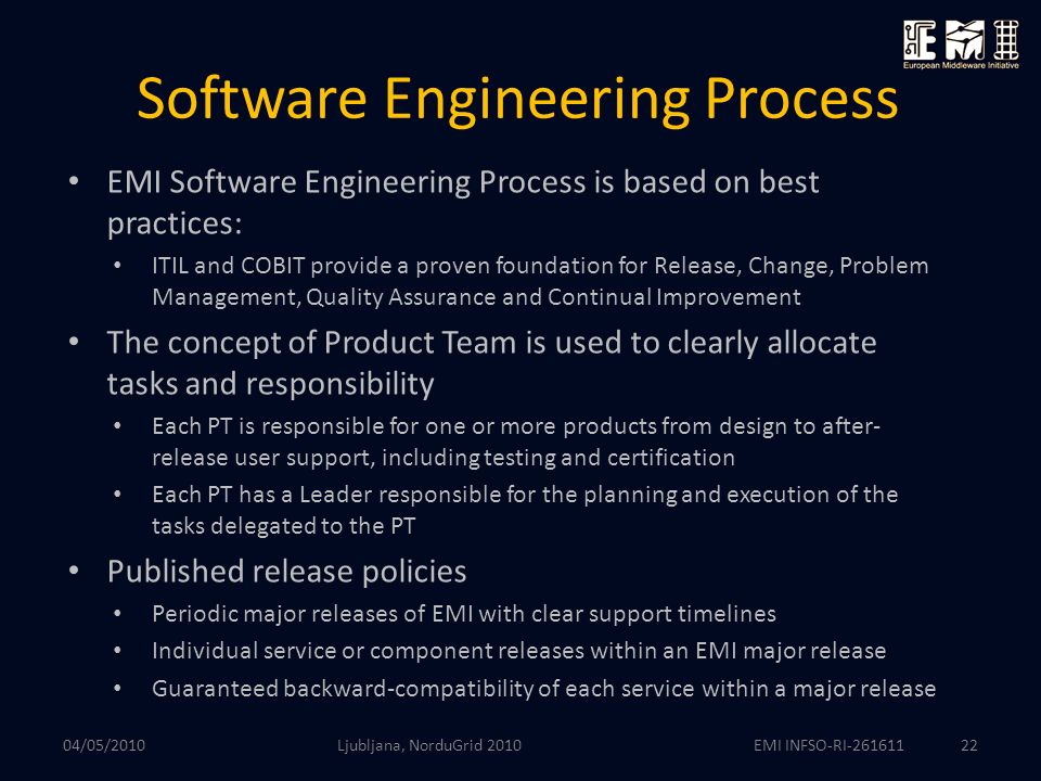 EMI INFSO-RI Software Engineering Process EMI Software Engineering Process is based on best practices: ITIL and COBIT provide a proven foundation for Release, Change, Problem Management, Quality Assurance and Continual Improvement The concept of Product Team is used to clearly allocate tasks and responsibility Each PT is responsible for one or more products from design to after- release user support, including testing and certification Each PT has a Leader responsible for the planning and execution of the tasks delegated to the PT Published release policies Periodic major releases of EMI with clear support timelines Individual service or component releases within an EMI major release Guaranteed backward-compatibility of each service within a major release Ljubljana, NorduGrid /05/2010