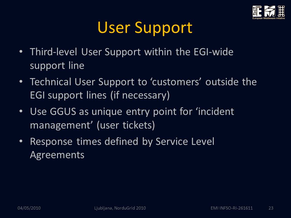 EMI INFSO-RI User Support Third-level User Support within the EGI-wide support line Technical User Support to ‘customers’ outside the EGI support lines (if necessary) Use GGUS as unique entry point for ‘incident management’ (user tickets) Response times defined by Service Level Agreements Ljubljana, NorduGrid /05/2010