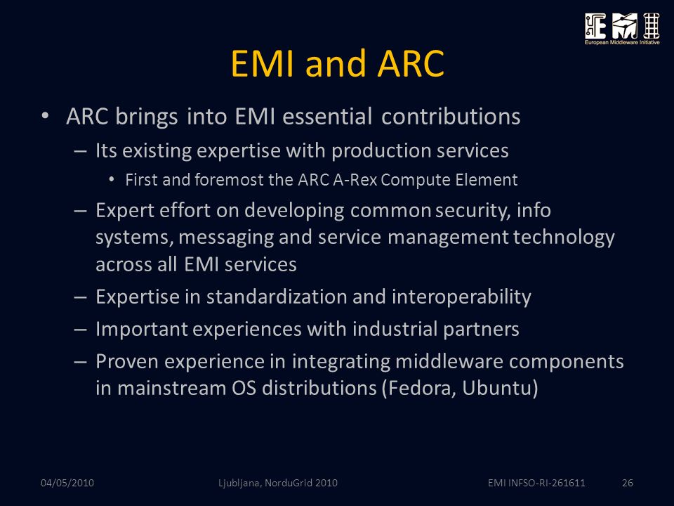 EMI INFSO-RI EMI and ARC ARC brings into EMI essential contributions – Its existing expertise with production services First and foremost the ARC A-Rex Compute Element – Expert effort on developing common security, info systems, messaging and service management technology across all EMI services – Expertise in standardization and interoperability – Important experiences with industrial partners – Proven experience in integrating middleware components in mainstream OS distributions (Fedora, Ubuntu) 04/05/2010 Ljubljana, NorduGrid