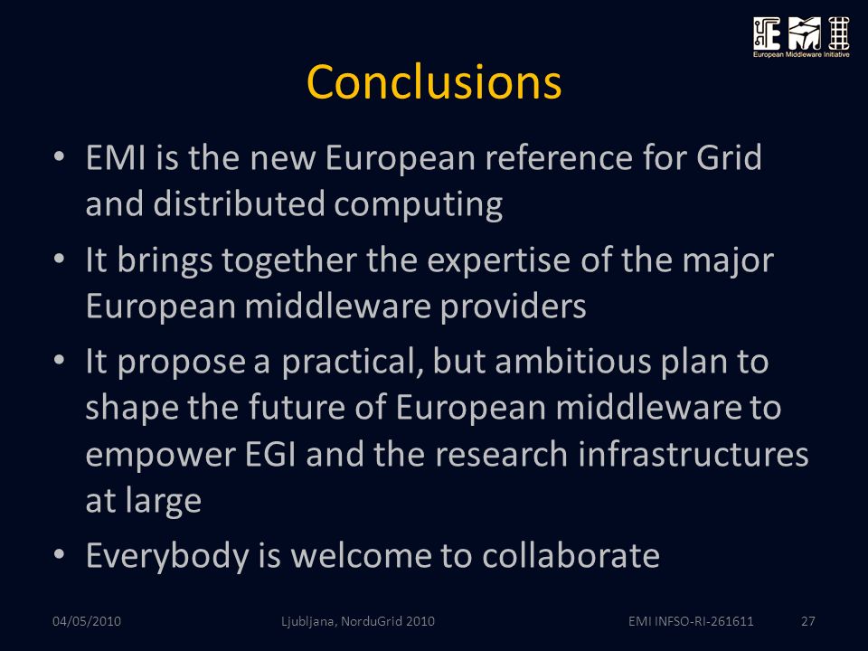 EMI INFSO-RI Conclusions EMI is the new European reference for Grid and distributed computing It brings together the expertise of the major European middleware providers It propose a practical, but ambitious plan to shape the future of European middleware to empower EGI and the research infrastructures at large Everybody is welcome to collaborate 04/05/2010 Ljubljana, NorduGrid