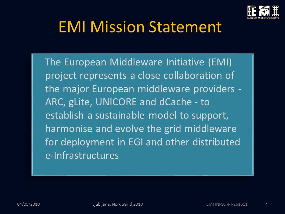 EMI INFSO-RI EMI Mission Statement Ljubljana, NorduGrid The European Middleware Initiative (EMI) project represents a close collaboration of the major European middleware providers - ARC, gLite, UNICORE and dCache - to establish a sustainable model to support, harmonise and evolve the grid middleware for deployment in EGI and other distributed e-Infrastructures 04/05/2010