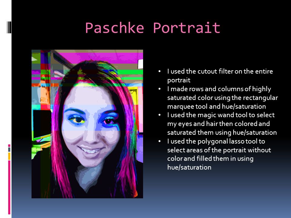 Paschke Portrait I used the cutout filter on the entire portrait I made rows and columns of highly saturated color using the rectangular marquee tool and hue/saturation I used the magic wand tool to select my eyes and hair then colored and saturated them using hue/saturation I used the polygonal lasso tool to select areas of the portrait without color and filled them in using hue/saturation