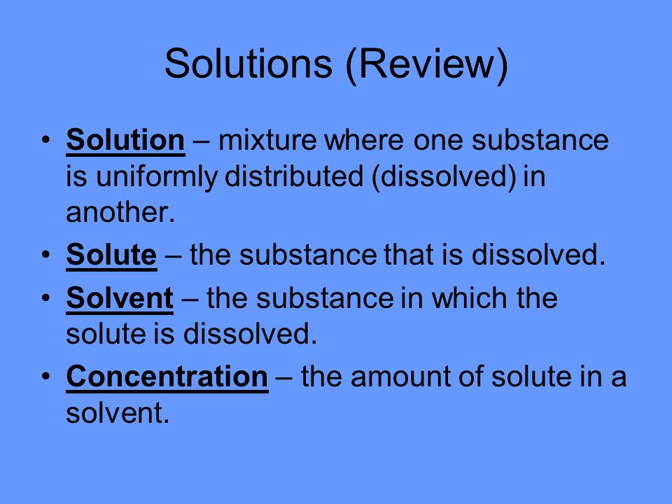 Solutions (Review) Solution – mixture where one substance is uniformly distributed (dissolved) in another.