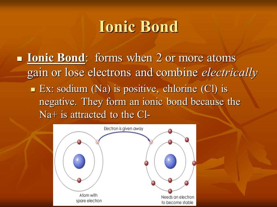 Ionic Bond Ionic Bond: forms when 2 or more atoms gain or lose electrons and combine electrically Ionic Bond: forms when 2 or more atoms gain or lose electrons and combine electrically Ex: sodium (Na) is positive, chlorine (Cl) is negative.