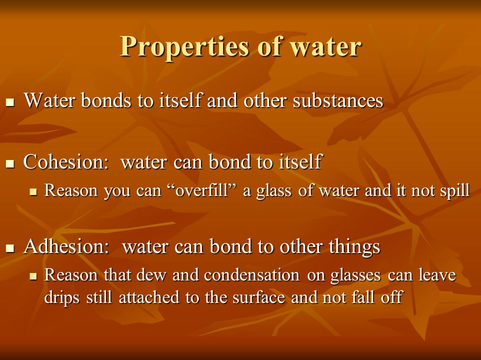 Properties of water Water bonds to itself and other substances Water bonds to itself and other substances Cohesion: water can bond to itself Cohesion: water can bond to itself Reason you can overfill a glass of water and it not spill Reason you can overfill a glass of water and it not spill Adhesion: water can bond to other things Adhesion: water can bond to other things Reason that dew and condensation on glasses can leave drips still attached to the surface and not fall off Reason that dew and condensation on glasses can leave drips still attached to the surface and not fall off