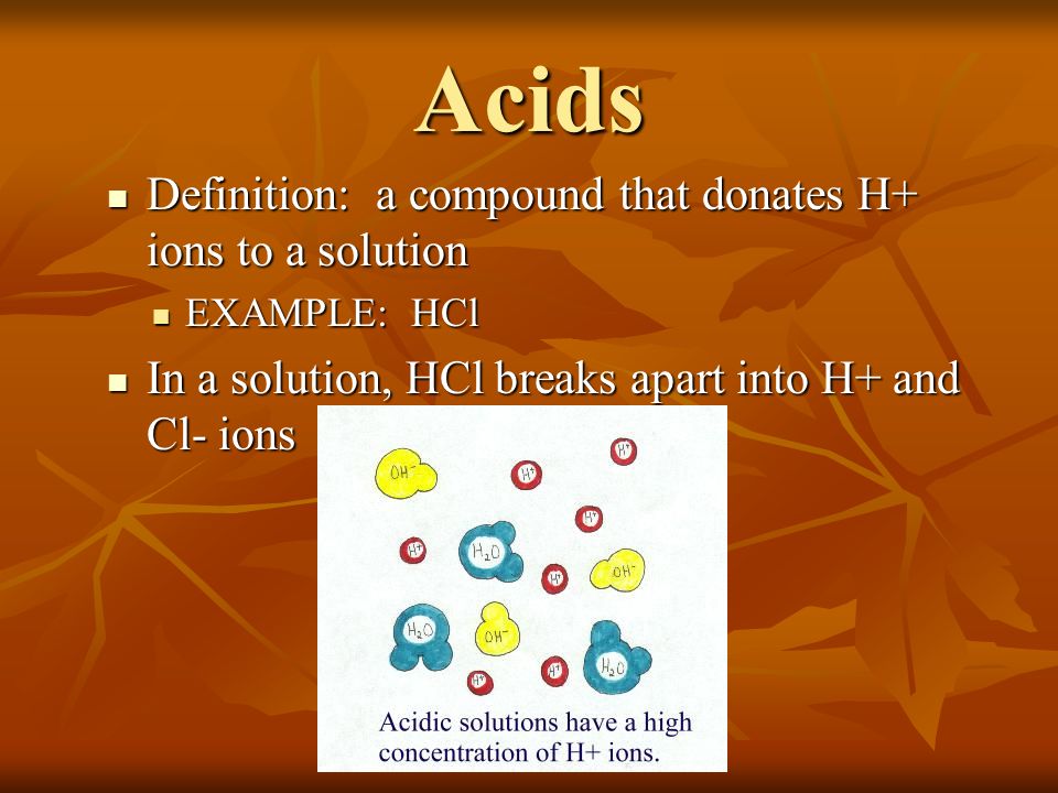 Acids Definition: a compound that donates H+ ions to a solution Definition: a compound that donates H+ ions to a solution EXAMPLE: HCl EXAMPLE: HCl In a solution, HCl breaks apart into H+ and Cl- ions In a solution, HCl breaks apart into H+ and Cl- ions