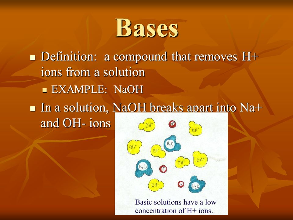 Bases Definition: a compound that removes H+ ions from a solution Definition: a compound that removes H+ ions from a solution EXAMPLE: NaOH EXAMPLE: NaOH In a solution, NaOH breaks apart into Na+ and OH- ions In a solution, NaOH breaks apart into Na+ and OH- ions