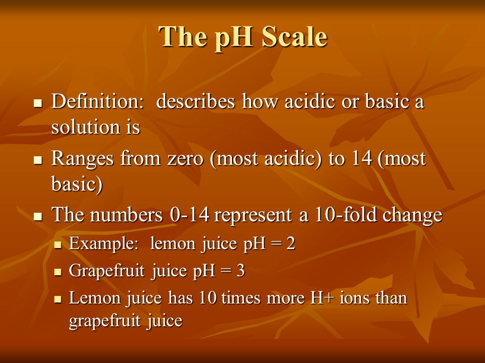 The pH Scale Definition: describes how acidic or basic a solution is Definition: describes how acidic or basic a solution is Ranges from zero (most acidic) to 14 (most basic) Ranges from zero (most acidic) to 14 (most basic) The numbers 0-14 represent a 10-fold change The numbers 0-14 represent a 10-fold change Example: lemon juice pH = 2 Example: lemon juice pH = 2 Grapefruit juice pH = 3 Grapefruit juice pH = 3 Lemon juice has 10 times more H+ ions than grapefruit juice Lemon juice has 10 times more H+ ions than grapefruit juice