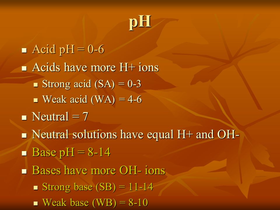 pH Acid pH = 0-6 Acid pH = 0-6 Acids have more H+ ions Acids have more H+ ions Strong acid (SA) = 0-3 Strong acid (SA) = 0-3 Weak acid (WA) = 4-6 Weak acid (WA) = 4-6 Neutral = 7 Neutral = 7 Neutral solutions have equal H+ and OH- Neutral solutions have equal H+ and OH- Base pH = 8-14 Base pH = 8-14 Bases have more OH- ions Bases have more OH- ions Strong base (SB) = Strong base (SB) = Weak base (WB) = 8-10 Weak base (WB) = 8-10