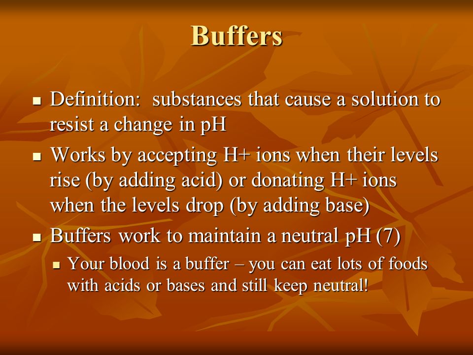 Buffers Definition: substances that cause a solution to resist a change in pH Definition: substances that cause a solution to resist a change in pH Works by accepting H+ ions when their levels rise (by adding acid) or donating H+ ions when the levels drop (by adding base) Works by accepting H+ ions when their levels rise (by adding acid) or donating H+ ions when the levels drop (by adding base) Buffers work to maintain a neutral pH (7) Buffers work to maintain a neutral pH (7) Your blood is a buffer – you can eat lots of foods with acids or bases and still keep neutral.