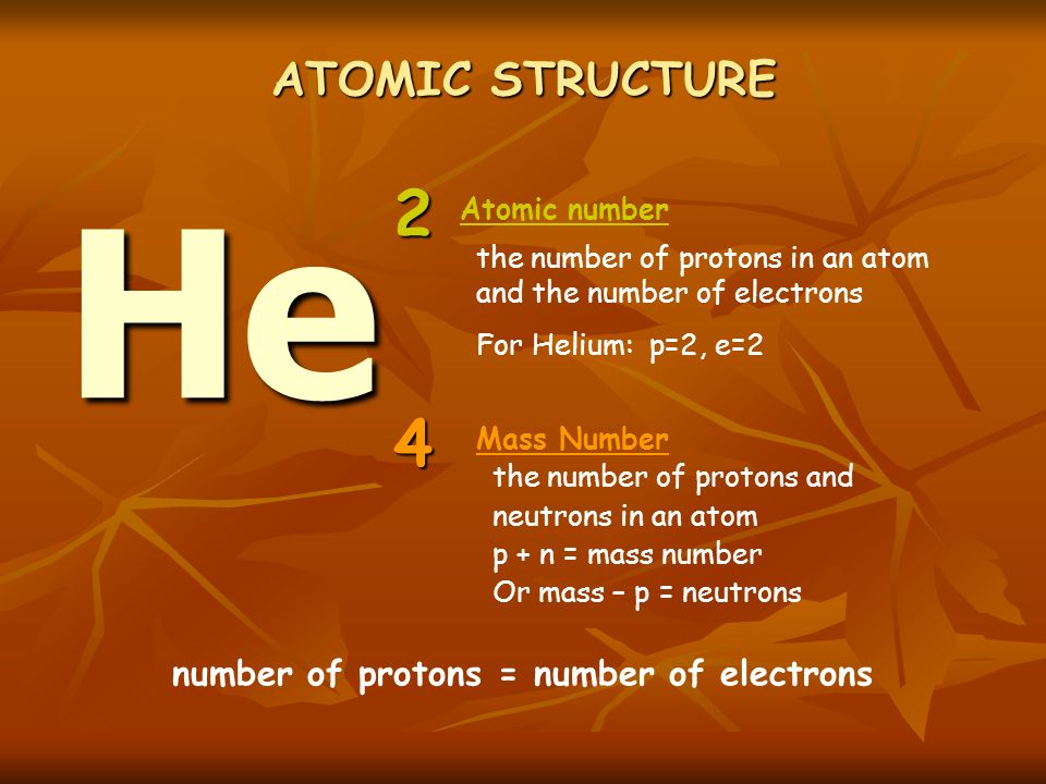 ATOMIC STRUCTURE the number of protons in an atom and the number of electrons For Helium: p=2, e=2 the number of protons and neutrons in an atom p + n = mass number Or mass – p = neutrons He 2 4 Mass Number Atomic number number of protons = number of electrons