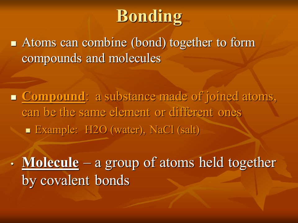 Bonding Atoms can combine (bond) together to form compounds and molecules Atoms can combine (bond) together to form compounds and molecules Compound: a substance made of joined atoms, can be the same element or different ones Compound: a substance made of joined atoms, can be the same element or different ones Example: H2O (water), NaCl (salt) Example: H2O (water), NaCl (salt) Molecule – a group of atoms held together by covalent bonds Molecule – a group of atoms held together by covalent bonds