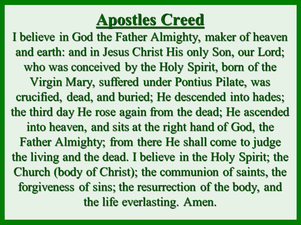 Apostles Creed I believe in God the Father Almighty, maker of heaven and earth: and in Jesus Christ His only Son, our Lord; who was conceived by the Holy Spirit, born of the Virgin Mary, suffered under Pontius Pilate, was crucified, dead, and buried; He descended into hades; the third day He rose again from the dead; He ascended into heaven, and sits at the right hand of God, the Father Almighty; from there He shall come to judge the living and the dead.