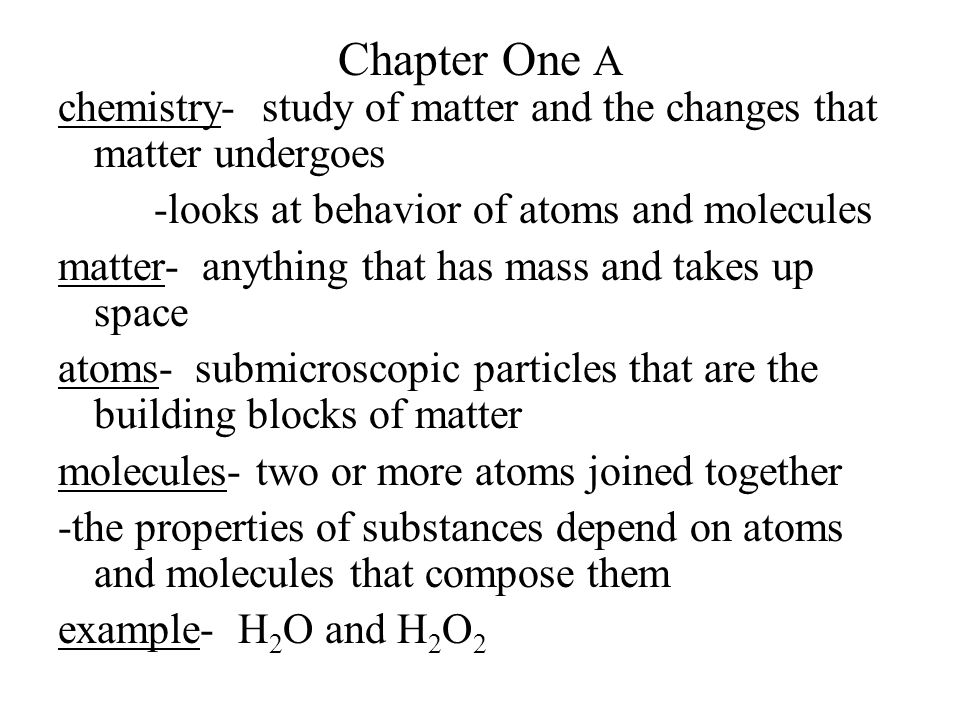 Chapter One A chemistry- study of matter and the changes that matter undergoes -looks at behavior of atoms and molecules matter- anything that has mass and takes up space atoms- submicroscopic particles that are the building blocks of matter molecules- two or more atoms joined together -the properties of substances depend on atoms and molecules that compose them example- H 2 O and H 2 O 2