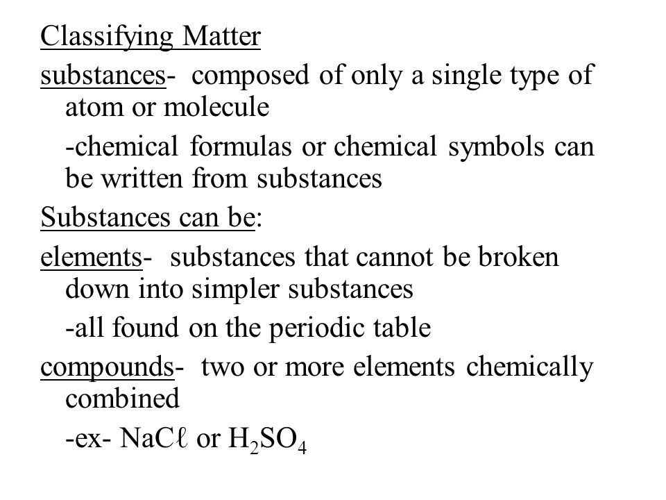 Classifying Matter substances- composed of only a single type of atom or molecule -chemical formulas or chemical symbols can be written from substances Substances can be: elements- substances that cannot be broken down into simpler substances -all found on the periodic table compounds- two or more elements chemically combined -ex- NaCℓ or H 2 SO 4