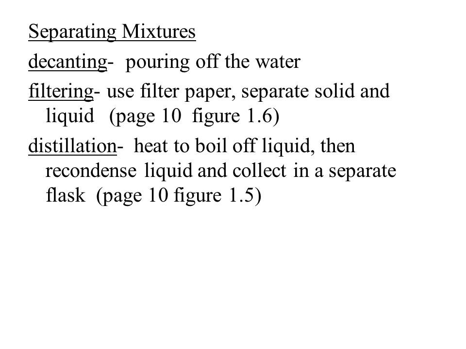 Separating Mixtures decanting- pouring off the water filtering- use filter paper, separate solid and liquid (page 10 figure 1.6) distillation- heat to boil off liquid, then recondense liquid and collect in a separate flask (page 10 figure 1.5)