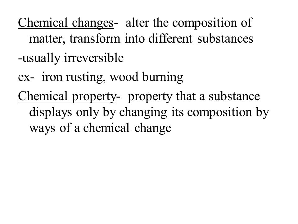 Chemical changes- alter the composition of matter, transform into different substances -usually irreversible ex- iron rusting, wood burning Chemical property- property that a substance displays only by changing its composition by ways of a chemical change