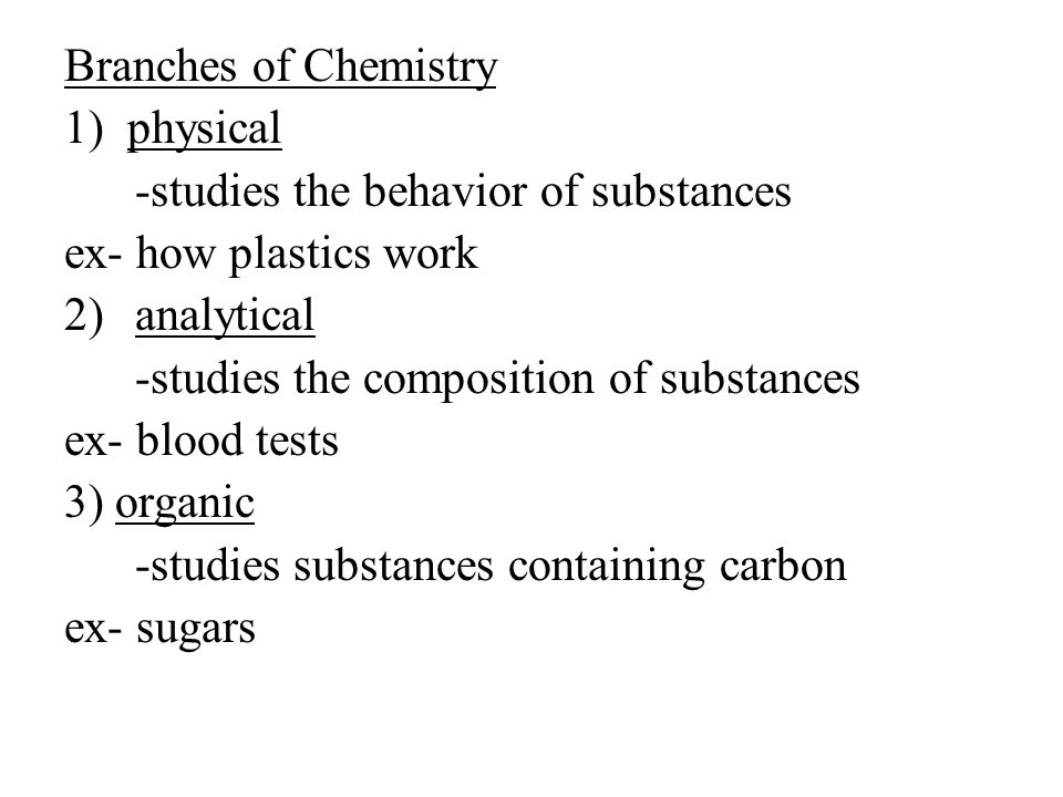 Branches of Chemistry 1) physical -studies the behavior of substances ex- how plastics work 2)analytical -studies the composition of substances ex- blood tests 3) organic -studies substances containing carbon ex- sugars