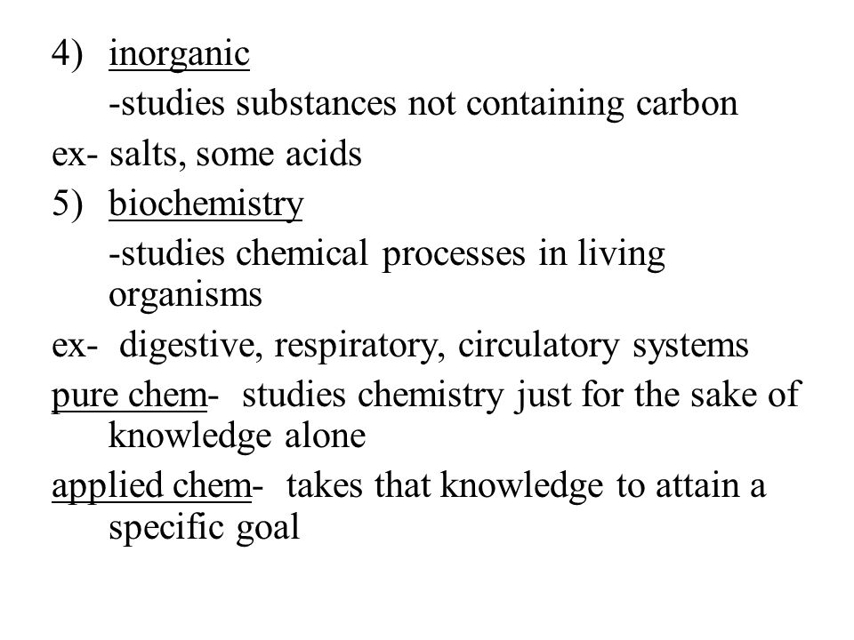 4)inorganic -studies substances not containing carbon ex- salts, some acids 5)biochemistry -studies chemical processes in living organisms ex- digestive, respiratory, circulatory systems pure chem- studies chemistry just for the sake of knowledge alone applied chem- takes that knowledge to attain a specific goal