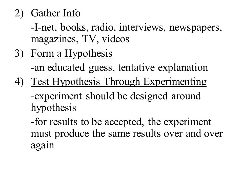 2)Gather Info -I-net, books, radio, interviews, newspapers, magazines, TV, videos 3)Form a Hypothesis -an educated guess, tentative explanation 4)Test Hypothesis Through Experimenting -experiment should be designed around hypothesis -for results to be accepted, the experiment must produce the same results over and over again