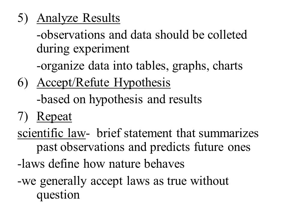 5)Analyze Results -observations and data should be colleted during experiment -organize data into tables, graphs, charts 6)Accept/Refute Hypothesis -based on hypothesis and results 7)Repeat scientific law- brief statement that summarizes past observations and predicts future ones -laws define how nature behaves -we generally accept laws as true without question