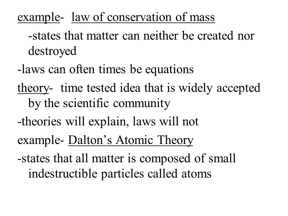 example- law of conservation of mass -states that matter can neither be created nor destroyed -laws can often times be equations theory- time tested idea that is widely accepted by the scientific community -theories will explain, laws will not example- Dalton’s Atomic Theory -states that all matter is composed of small indestructible particles called atoms