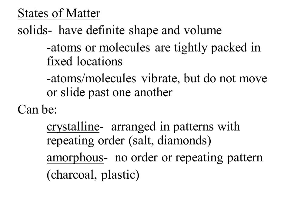 States of Matter solids- have definite shape and volume -atoms or molecules are tightly packed in fixed locations -atoms/molecules vibrate, but do not move or slide past one another Can be: crystalline- arranged in patterns with repeating order (salt, diamonds) amorphous- no order or repeating pattern (charcoal, plastic)