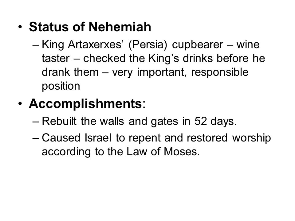 Status of Nehemiah –King Artaxerxes’ (Persia) cupbearer – wine taster – checked the King’s drinks before he drank them – very important, responsible position Accomplishments: –Rebuilt the walls and gates in 52 days.