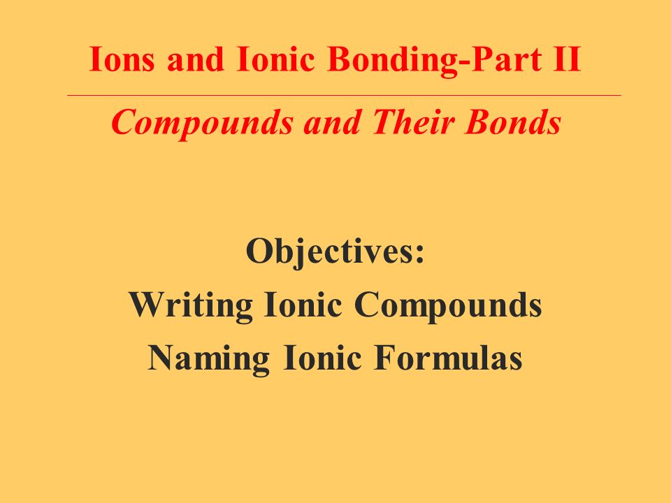 Ions and Ionic Bonding-Part II Compounds and Their Bonds Objectives: Writing Ionic Compounds Naming Ionic Formulas