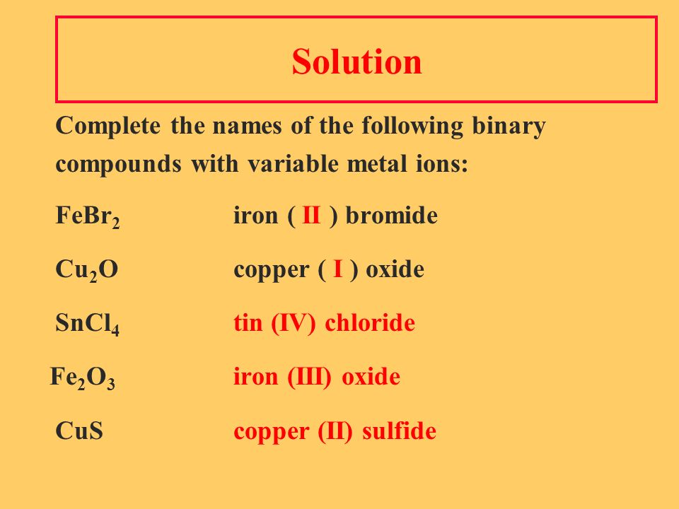 Solution Complete the names of the following binary compounds with variable metal ions: FeBr 2 iron ( II ) bromide Cu 2 Ocopper ( I ) oxide SnCl 4 tin (IV) chloride Fe 2 O 3 iron (III) oxide CuScopper (II) sulfide