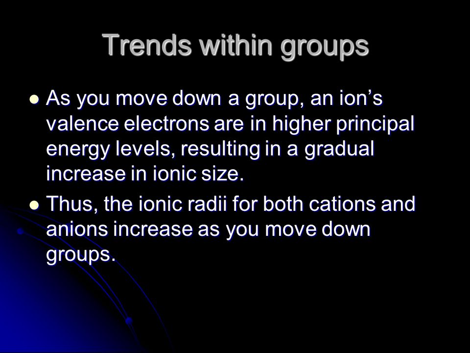 Trends within groups As you move down a group, an ion’s valence electrons are in higher principal energy levels, resulting in a gradual increase in ionic size.