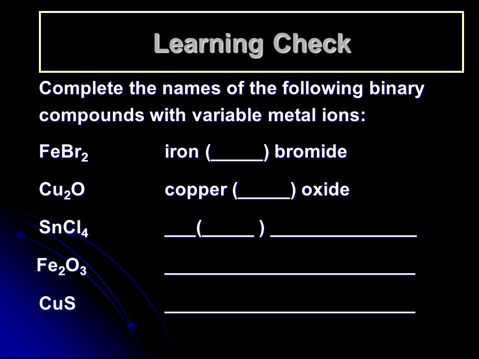 Learning Check Complete the names of the following binary compounds with variable metal ions: FeBr 2 iron (_____) bromide Cu 2 Ocopper (_____) oxide SnCl 4 ___(_____ ) ______________ Fe 2 O 3 ________________________ Fe 2 O 3 ________________________ CuS________________________