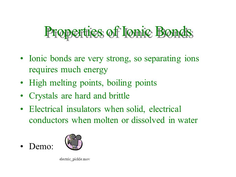 Properties of Ionic Bonds Ionic bonds are very strong, so separating ions requires much energy High melting points, boiling points Crystals are hard and brittle Electrical insulators when solid, electrical conductors when molten or dissolved in water Demo: electric_pickle.mov