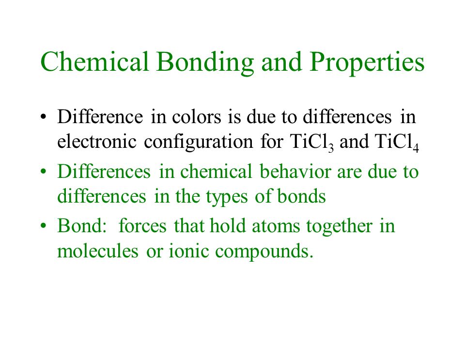 Chemical Bonding and Properties Difference in colors is due to differences in electronic configuration for TiCl 3 and TiCl 4 Differences in chemical behavior are due to differences in the types of bonds Bond: forces that hold atoms together in molecules or ionic compounds.