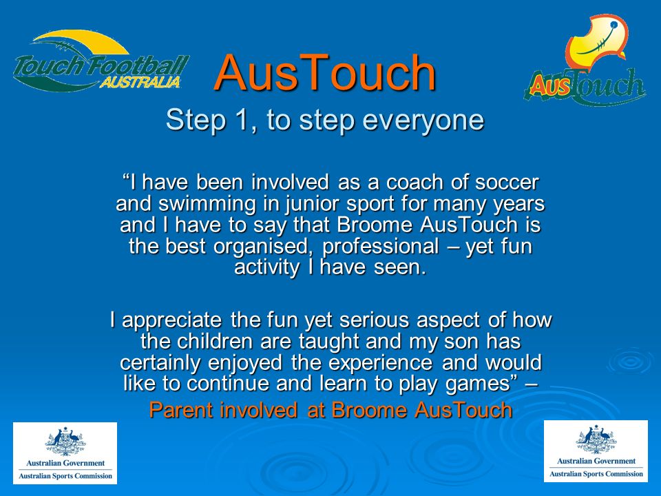 AusTouch Step 1, to step everyone I have been involved as a coach of soccer and swimming in junior sport for many years and I have to say that Broome AusTouch is the best organised, professional – yet fun activity I have seen.