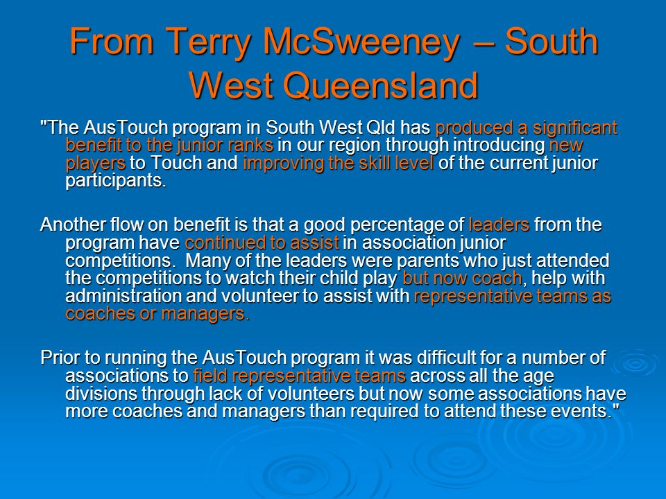 From Terry McSweeney – South West Queensland The AusTouch program in South West Qld has produced a significant benefit to the junior ranks in our region through introducing new players to Touch and improving the skill level of the current junior participants.