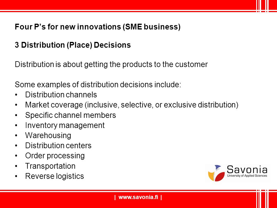 Four P’s for new innovations (SME business) 3 Distribution (Place) Decisions Distribution is about getting the products to the customer Some examples of distribution decisions include: Distribution channels Market coverage (inclusive, selective, or exclusive distribution) Specific channel members Inventory management Warehousing Distribution centers Order processing Transportation Reverse logistics