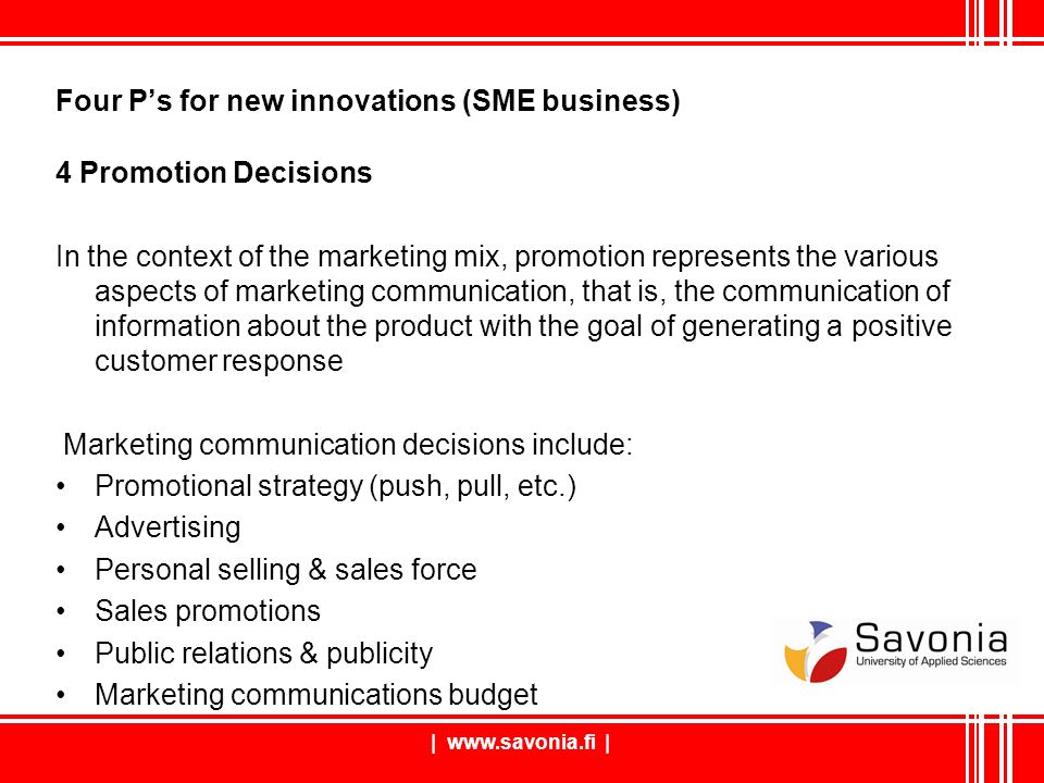 Four P’s for new innovations (SME business) 4 Promotion Decisions In the context of the marketing mix, promotion represents the various aspects of marketing communication, that is, the communication of information about the product with the goal of generating a positive customer response Marketing communication decisions include: Promotional strategy (push, pull, etc.) Advertising Personal selling & sales force Sales promotions Public relations & publicity Marketing communications budget