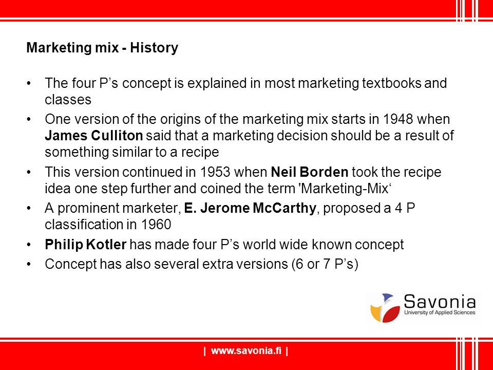 |   | Marketing mix - History The four P’s concept is explained in most marketing textbooks and classes One version of the origins of the marketing mix starts in 1948 when James Culliton said that a marketing decision should be a result of something similar to a recipe This version continued in 1953 when Neil Borden took the recipe idea one step further and coined the term Marketing-Mix‘ A prominent marketer, E.