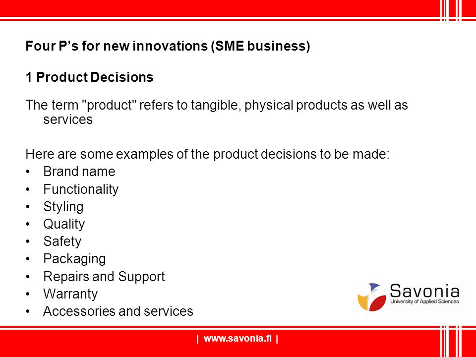|   | Four P’s for new innovations (SME business) 1 Product Decisions The term product refers to tangible, physical products as well as services Here are some examples of the product decisions to be made: Brand name Functionality Styling Quality Safety Packaging Repairs and Support Warranty Accessories and services
