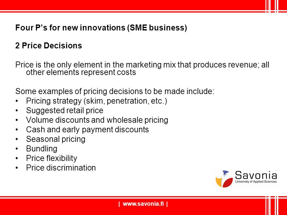 |   | Four P’s for new innovations (SME business) 2 Price Decisions Price is the only element in the marketing mix that produces revenue; all other elements represent costs Some examples of pricing decisions to be made include: Pricing strategy (skim, penetration, etc.) Suggested retail price Volume discounts and wholesale pricing Cash and early payment discounts Seasonal pricing Bundling Price flexibility Price discrimination