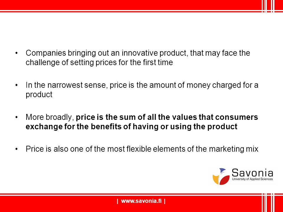 |   | Companies bringing out an innovative product, that may face the challenge of setting prices for the first time In the narrowest sense, price is the amount of money charged for a product More broadly, price is the sum of all the values that consumers exchange for the benefits of having or using the product Price is also one of the most flexible elements of the marketing mix